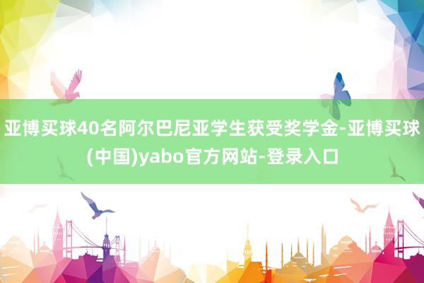 亚博买球40名阿尔巴尼亚学生获受奖学金-亚博买球(中国)yabo官方网站-登录入口