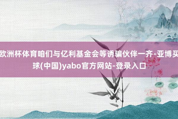 欧洲杯体育咱们与亿利基金会等诱骗伙伴一齐-亚博买球(中国)yabo官方网站-登录入口