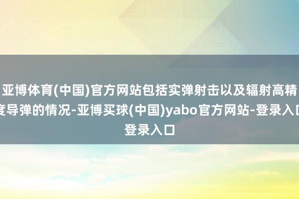 亚博体育(中国)官方网站包括实弹射击以及辐射高精度导弹的情况-亚博买球(中国)yabo官方网站-登录入口