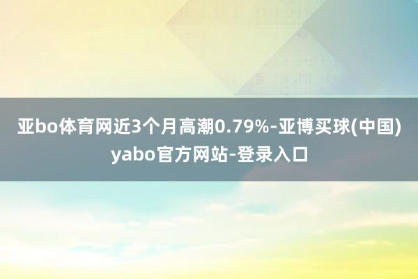 亚bo体育网近3个月高潮0.79%-亚博买球(中国)yabo官方网站-登录入口