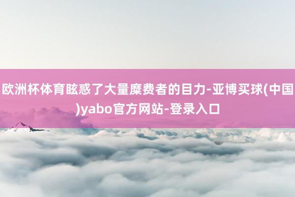 欧洲杯体育眩惑了大量糜费者的目力-亚博买球(中国)yabo官方网站-登录入口