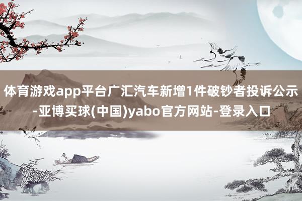 体育游戏app平台广汇汽车新增1件破钞者投诉公示-亚博买球(中国)yabo官方网站-登录入口