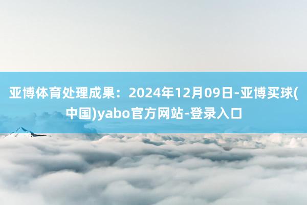 亚博体育处理成果：2024年12月09日-亚博买球(中国)yabo官方网站-登录入口