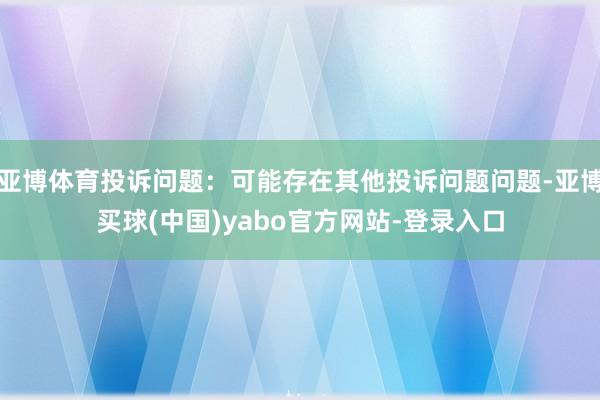 亚博体育投诉问题：可能存在其他投诉问题问题-亚博买球(中国)yabo官方网站-登录入口