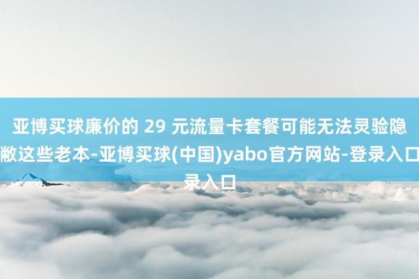 亚博买球廉价的 29 元流量卡套餐可能无法灵验隐敝这些老本-亚博买球(中国)yabo官方网站-登录入口