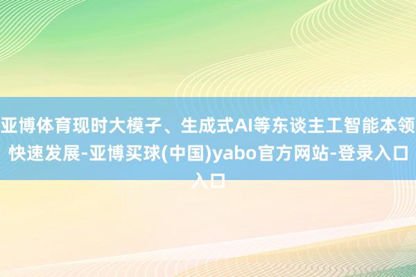 亚博体育现时大模子、生成式AI等东谈主工智能本领快速发展-亚博买球(中国)yabo官方网站-登录入口