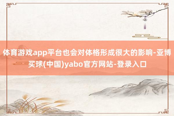 体育游戏app平台也会对体格形成很大的影响-亚博买球(中国)yabo官方网站-登录入口