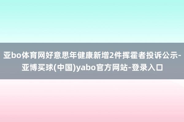 亚bo体育网好意思年健康新增2件挥霍者投诉公示-亚博买球(中国)yabo官方网站-登录入口