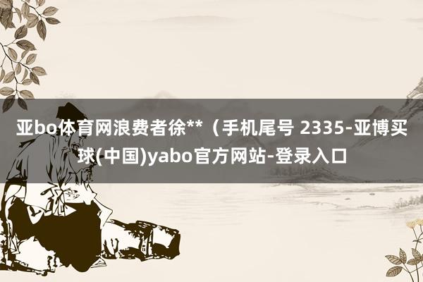 亚bo体育网浪费者徐**（手机尾号 2335-亚博买球(中国)yabo官方网站-登录入口