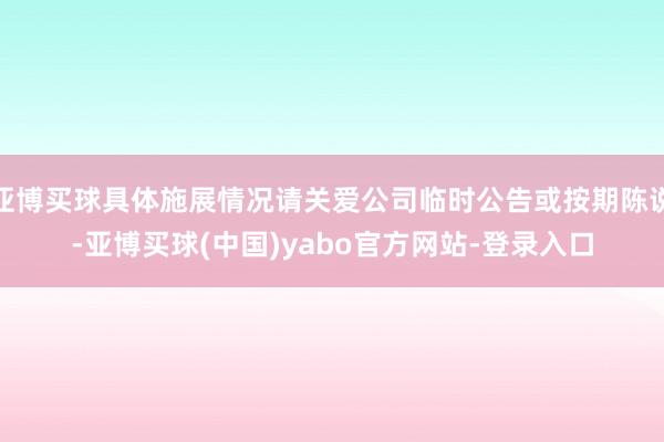 亚博买球具体施展情况请关爱公司临时公告或按期陈说-亚博买球(中国)yabo官方网站-登录入口