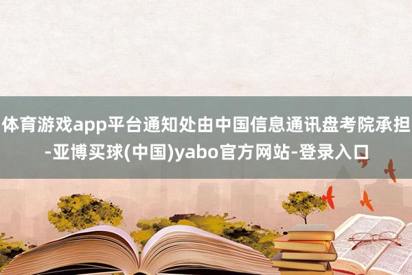 体育游戏app平台通知处由中国信息通讯盘考院承担-亚博买球(中国)yabo官方网站-登录入口