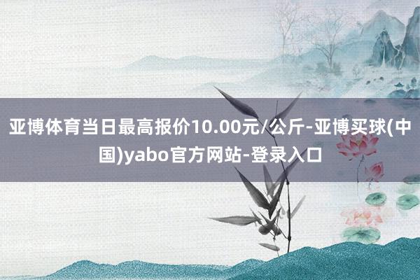 亚博体育当日最高报价10.00元/公斤-亚博买球(中国)yabo官方网站-登录入口