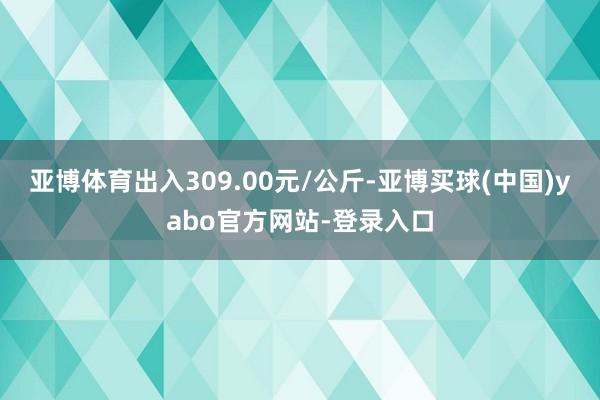 亚博体育出入309.00元/公斤-亚博买球(中国)yabo官方网站-登录入口