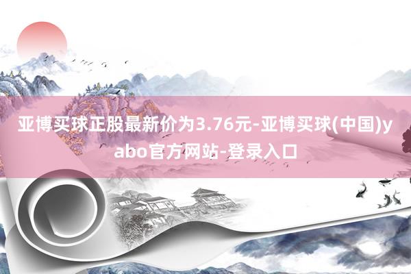 亚博买球正股最新价为3.76元-亚博买球(中国)yabo官方网站-登录入口