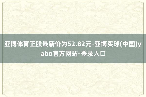 亚博体育正股最新价为52.82元-亚博买球(中国)yabo官方网站-登录入口