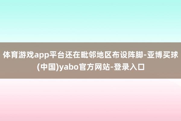 体育游戏app平台还在毗邻地区布设阵脚-亚博买球(中国)yabo官方网站-登录入口