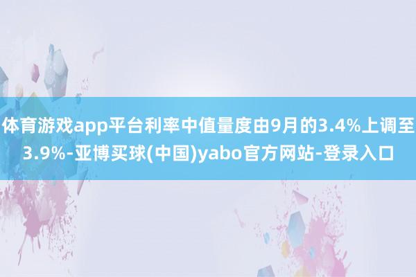 体育游戏app平台利率中值量度由9月的3.4%上调至3.9%-亚博买球(中国)yabo官方网站-登录入口