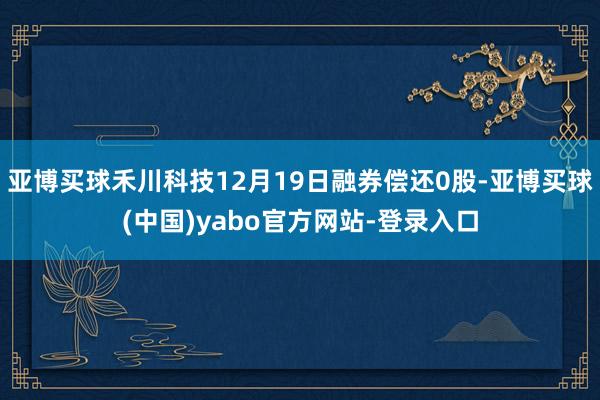 亚博买球禾川科技12月19日融券偿还0股-亚博买球(中国)yabo官方网站-登录入口