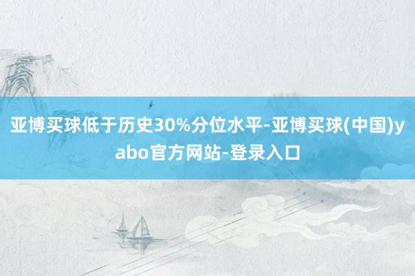 亚博买球低于历史30%分位水平-亚博买球(中国)yabo官方网站-登录入口