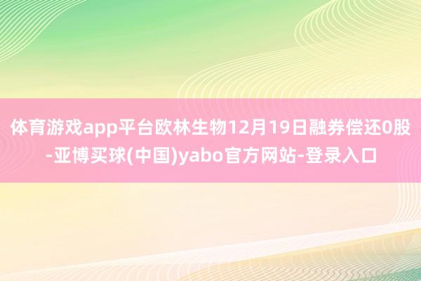 体育游戏app平台欧林生物12月19日融券偿还0股-亚博买球(中国)yabo官方网站-登录入口