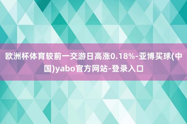 欧洲杯体育较前一交游日高涨0.18%-亚博买球(中国)yabo官方网站-登录入口