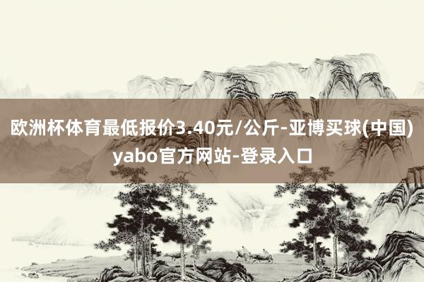 欧洲杯体育最低报价3.40元/公斤-亚博买球(中国)yabo官方网站-登录入口