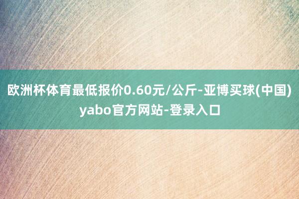 欧洲杯体育最低报价0.60元/公斤-亚博买球(中国)yabo官方网站-登录入口