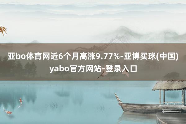 亚bo体育网近6个月高涨9.77%-亚博买球(中国)yabo官方网站-登录入口