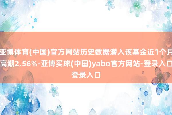 亚博体育(中国)官方网站历史数据潜入该基金近1个月高潮2.56%-亚博买球(中国)yabo官方网站-登录入口