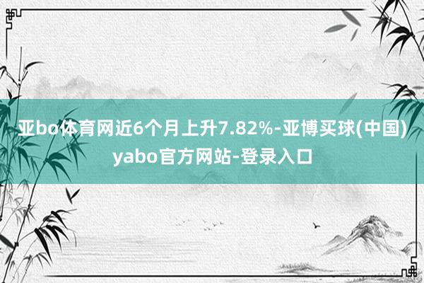 亚bo体育网近6个月上升7.82%-亚博买球(中国)yabo官方网站-登录入口