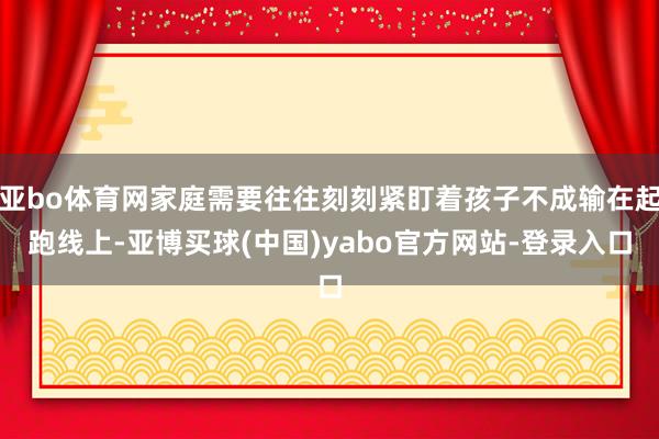 亚bo体育网家庭需要往往刻刻紧盯着孩子不成输在起跑线上-亚博买球(中国)yabo官方网站-登录入口