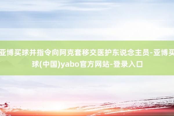 亚博买球并指令向阿克套移交医护东说念主员-亚博买球(中国)yabo官方网站-登录入口