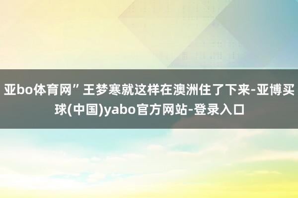 亚bo体育网”王梦寒就这样在澳洲住了下来-亚博买球(中国)yabo官方网站-登录入口