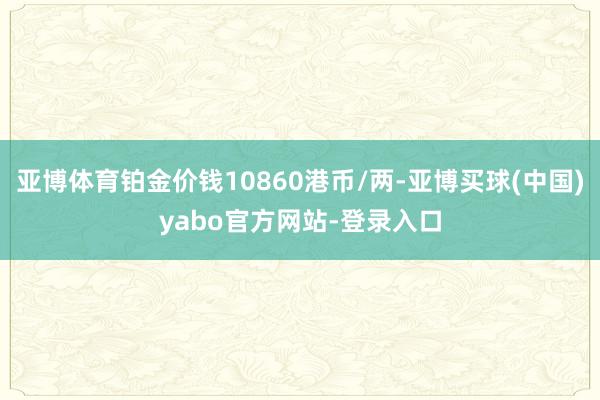 亚博体育铂金价钱10860港币/两-亚博买球(中国)yabo官方网站-登录入口