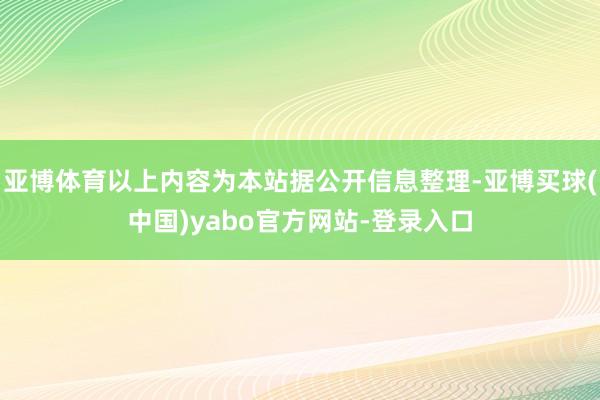 亚博体育以上内容为本站据公开信息整理-亚博买球(中国)yabo官方网站-登录入口