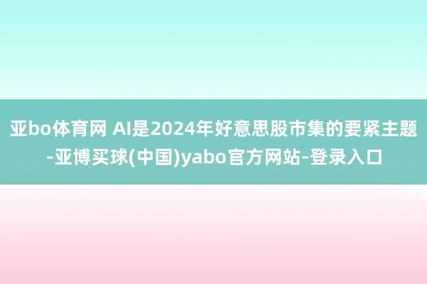 亚bo体育网 AI是2024年好意思股市集的要紧主题-亚博买球(中国)yabo官方网站-登录入口