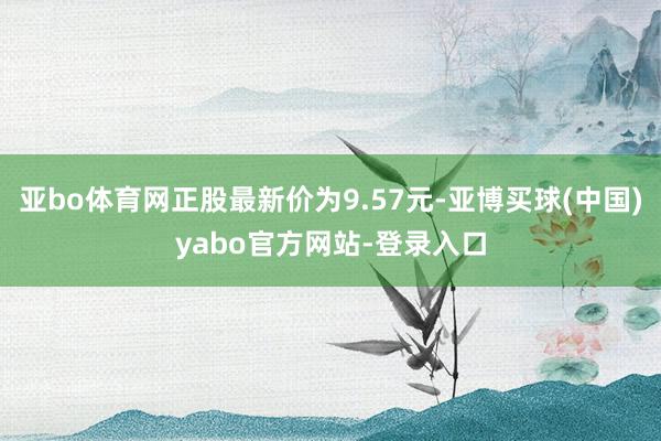 亚bo体育网正股最新价为9.57元-亚博买球(中国)yabo官方网站-登录入口