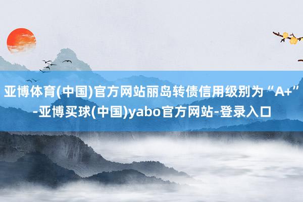 亚博体育(中国)官方网站丽岛转债信用级别为“A+”-亚博买球(中国)yabo官方网站-登录入口