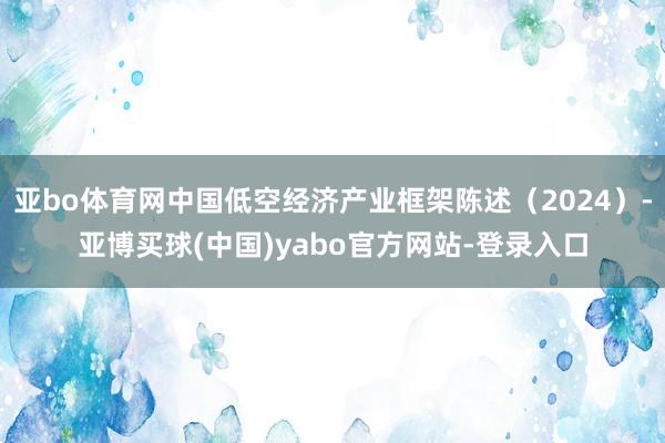 亚bo体育网中国低空经济产业框架陈述（2024）-亚博买球(中国)yabo官方网站-登录入口