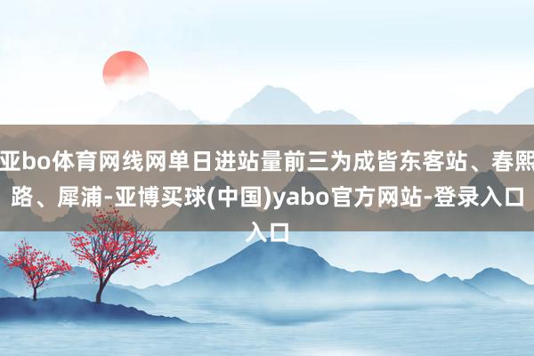 亚bo体育网线网单日进站量前三为成皆东客站、春熙路、犀浦-亚博买球(中国)yabo官方网站-登录入口