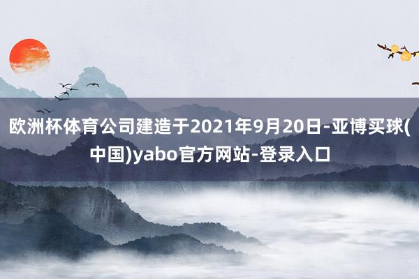 欧洲杯体育公司建造于2021年9月20日-亚博买球(中国)yabo官方网站-登录入口