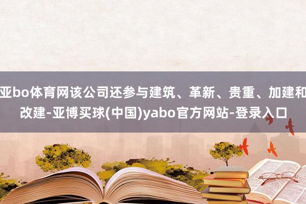 亚bo体育网该公司还参与建筑、革新、贵重、加建和改建-亚博买球(中国)yabo官方网站-登录入口