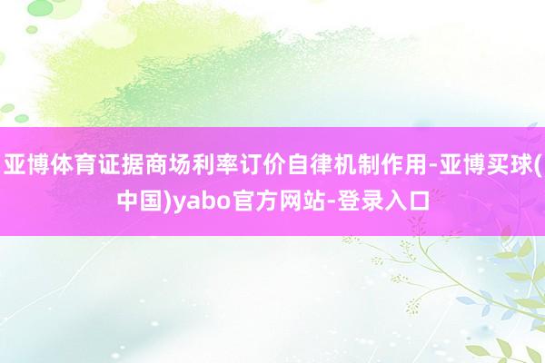 亚博体育证据商场利率订价自律机制作用-亚博买球(中国)yabo官方网站-登录入口