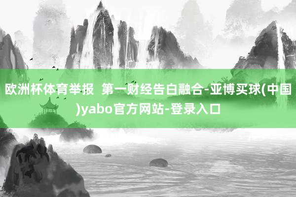 欧洲杯体育举报  第一财经告白融合-亚博买球(中国)yabo官方网站-登录入口