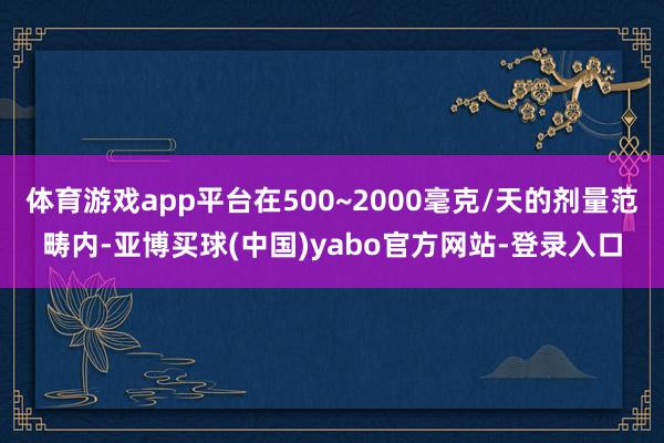 体育游戏app平台在500~2000毫克/天的剂量范畴内-亚博买球(中国)yabo官方网站-登录入口