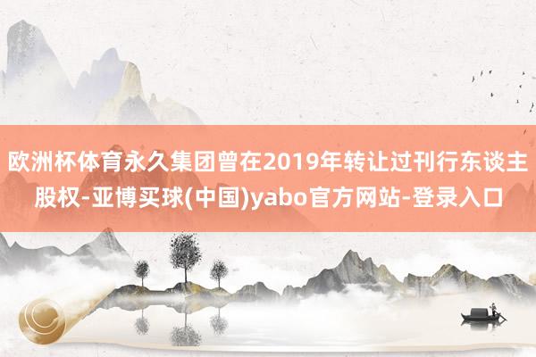 欧洲杯体育永久集团曾在2019年转让过刊行东谈主股权-亚博买球(中国)yabo官方网站-登录入口