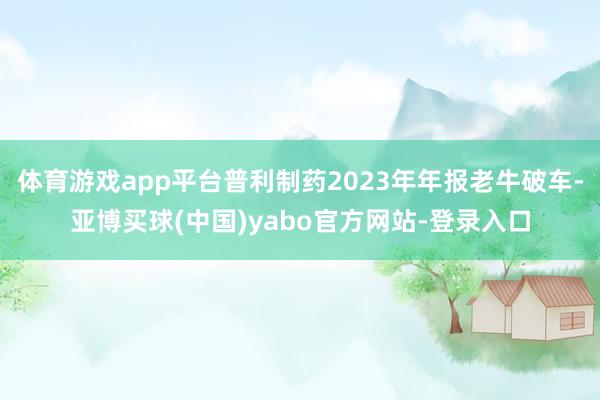 体育游戏app平台普利制药2023年年报老牛破车-亚博买球(中国)yabo官方网站-登录入口