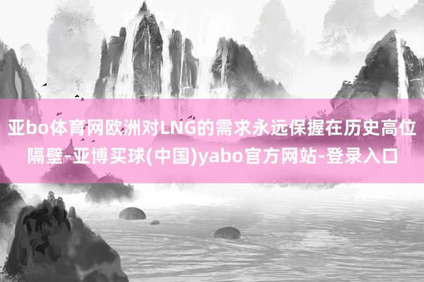 亚bo体育网欧洲对LNG的需求永远保握在历史高位隔壁-亚博买球(中国)yabo官方网站-登录入口