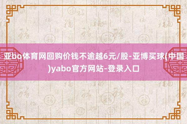 亚bo体育网回购价钱不逾越6元/股-亚博买球(中国)yabo官方网站-登录入口