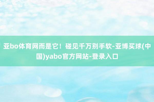 亚bo体育网而是它！碰见千万别手软-亚博买球(中国)yabo官方网站-登录入口